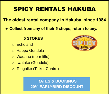 5 STORES o	Echoland o	Happo Gondola o	Wadano (near lifts) o	Iwatake (Gondola) o	Tsugaike (Ticket Centre)   	 	 		  	 SPICY RENTALS HAKUBA The oldest rental company in Hakuba, since 1984  •	Collect from any of their 5 shops, return to any.   RATES & BOOKINGS  20% EARLYBIRD DISCOUNT