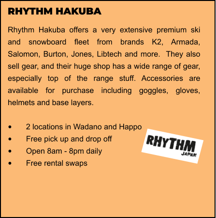 RHYTHM HAKUBA Rhythm Hakuba offers a very extensive premium ski and snowboard fleet from brands K2, Armada, Salomon, Burton, Jones, Libtech and more.  They also sell gear, and their huge shop has a wide range of gear, especially top of the range stuff. Accessories are available for purchase including goggles, gloves, helmets and base layers.   •	2 locations in Wadano and Happo •	Free pick up and drop off   •	Open 8am - 8pm daily •	Free rental swaps