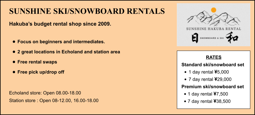 SUNSHINE SKI/SNOWBOARD RENTALS Hakuba’s budget rental shop since 2009.  •	Focus on beginners and intermediates. •	2 great locations in Echoland and station area •	Free rental swaps •	Free pick up/drop off  Echoland store: Open 08.00-18.00 Station store : Open 08-12.00, 16.00-18.00 RATES Standard ski/snowboard set  •	1 day rental 5,000 •	7 day rental 29,000 Premium ski/snowboard set  •	1 day rental 7,500 •	7 day rental 38,500