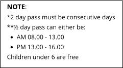 NOTE: *2 day pass must be consecutive days **½ day pass can either be: •	AM 08.00 - 13.00 •	PM 13.00 - 16.00 Children under 6 are free