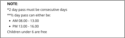 NOTE: *2 day pass must be consecutive days **½ day pass can either be: •	AM 08.00 - 13.00 •	PM 13.00 - 16.00 Children under 6 are free