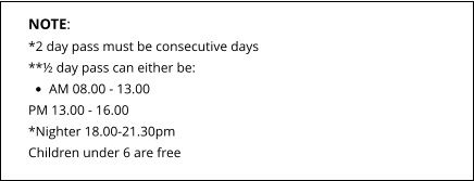 NOTE: *2 day pass must be consecutive days **½ day pass can either be: •	AM 08.00 - 13.00 PM 13.00 - 16.00*Nighter 18.00-21.30pm Children under 6 are free