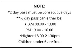 NOTE: *2 day pass must be consecutive days **½ day pass can either be: •	AM 08.00 - 13.00 PM 13.00 - 16.00*Nighter 18.00-21.30pm Children under 6 are free