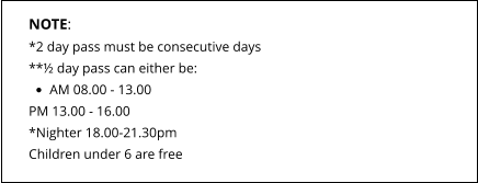 NOTE: *2 day pass must be consecutive days **½ day pass can either be: •	AM 08.00 - 13.00 PM 13.00 - 16.00*Nighter 18.00-21.30pm Children under 6 are free