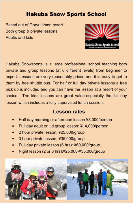 Lesson rates •	Half day morning or afternoon lesson ¥8,000/person •	Full day adult or kid group lesson: ¥14,000/person •	2 hour private lesson; ¥25,000/group •	3 hour private lesson; ¥35,000/group •	Full day private lesson (6 hrs): ¥60,000/group •	Night lesson (2 or 3 hrs):¥25,000-¥35,000/group Hakuba Snow Sports School Based out of Goryu Iimori resort Both group & private lessons Adults and kids    Hakuba Snowsports is a large professional school teaching both private and group lessons (at 6 different levels) from beginner to expert. Lessons are very reasonably priced and it is easy to get to them by free shuttle bus. For half or full day private lessons a free pick up is included and you can have the lesson at a resort of your choice.  The kids lessons are great value-especially the full day lesson which includes a fully supervised lunch session.