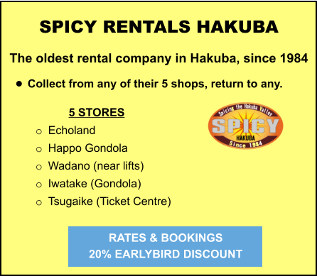 5 STORES o	Echoland o	Happo Gondola o	Wadano (near lifts) o	Iwatake (Gondola) o	Tsugaike (Ticket Centre) SPICY RENTALS HAKUBA The oldest rental company in Hakuba, since 1984  •	Collect from any of their 5 shops, return to any.   RATES & BOOKINGS  20% EARLYBIRD DISCOUNT