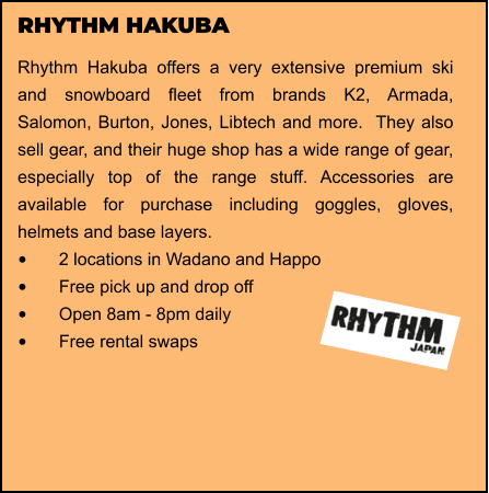 RHYTHM HAKUBA Rhythm Hakuba offers a very extensive premium ski and snowboard fleet from brands K2, Armada, Salomon, Burton, Jones, Libtech and more.  They also sell gear, and their huge shop has a wide range of gear, especially top of the range stuff. Accessories are available for purchase including goggles, gloves, helmets and base layers.  •	2 locations in Wadano and Happo •	Free pick up and drop off   •	Open 8am - 8pm daily •	Free rental swaps