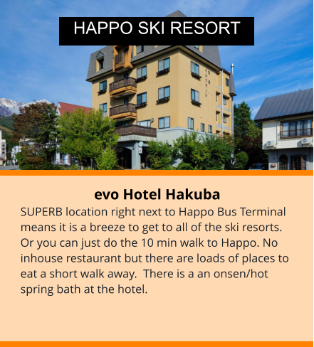 evo Hotel Hakuba SUPERB location right next to Happo Bus Terminal means it is a breeze to get to all of the ski resorts. Or you can just do the 10 min walk to Happo. No inhouse restaurant but there are loads of places to eat a short walk away.  There is a an onsen/hot spring bath at the hotel.  HAPPO SKI RESORT