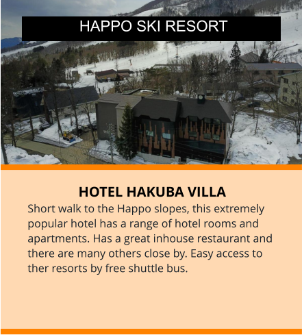 HOTEL HAKUBA VILLA Short walk to the Happo slopes, this extremely popular hotel has a range of hotel rooms and apartments. Has a great inhouse restaurant and there are many others close by. Easy access to ther resorts by free shuttle bus.   HAPPO SKI RESORT