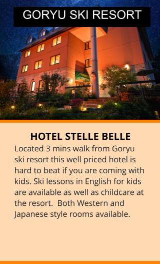 HOTEL STELLE BELLE Located 3 mins walk from Goryu ski resort this well priced hotel is hard to beat if you are coming with kids. Ski lessons in English for kids are available as well as childcare at the resort.  Both Western and Japanese style rooms available.  GORYU SKI RESORT