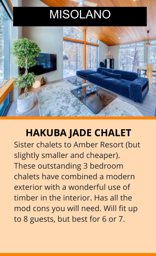 HAKUBA JADE CHALET Sister chalets to Amber Resort (but slightly smaller and cheaper). These outstanding 3 bedroom chalets have combined a modern exterior with a wonderful use of timber in the interior. Has all the mod cons you will need. Will fit up to 8 guests, but best for 6 or 7.    MISOLANO