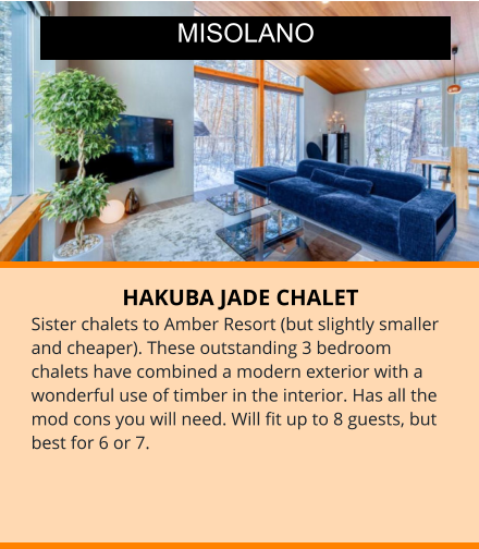 HAKUBA JADE CHALET Sister chalets to Amber Resort (but slightly smaller and cheaper). These outstanding 3 bedroom chalets have combined a modern exterior with a wonderful use of timber in the interior. Has all the mod cons you will need. Will fit up to 8 guests, but best for 6 or 7.    MISOLANO