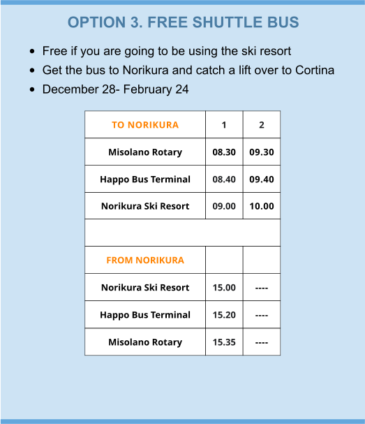 OPTION 3. FREE SHUTTLE BUS •	Free if you are going to be using the ski resort •	Get the bus to Norikura and catch a lift over to Cortina •	December 28- February 24 TO NORIKURA 1 2 Misolano Rotary  08.30 09.30 Happo Bus Terminal 08.40 09.40 Norikura Ski Resort 09.00 10.00  FROM NORIKURA   Norikura Ski Resort 15.00 ---- Happo Bus Terminal 15.20 ---- Misolano Rotary 15.35 ----