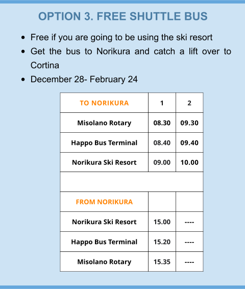 OPTION 3. FREE SHUTTLE BUS •	Free if you are going to be using the ski resort •	Get the bus to Norikura and catch a lift over to Cortina •	December 28- February 24 TO NORIKURA 1 2 Misolano Rotary  08.30 09.30 Happo Bus Terminal 08.40 09.40 Norikura Ski Resort 09.00 10.00  FROM NORIKURA   Norikura Ski Resort 15.00 ---- Happo Bus Terminal 15.20 ---- Misolano Rotary 15.35 ----