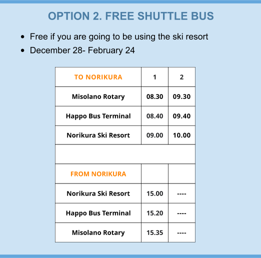 OPTION 2. FREE SHUTTLE BUS •	Free if you are going to be using the ski resort •	December 28- February 24 TO NORIKURA 1 2 Misolano Rotary  08.30 09.30 Happo Bus Terminal 08.40 09.40 Norikura Ski Resort 09.00 10.00  FROM NORIKURA   Norikura Ski Resort 15.00 ---- Happo Bus Terminal 15.20 ---- Misolano Rotary 15.35 ----