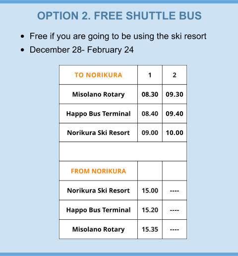 OPTION 2. FREE SHUTTLE BUS •	Free if you are going to be using the ski resort •	December 28- February 24 TO NORIKURA 1 2 Misolano Rotary  08.30 09.30 Happo Bus Terminal 08.40 09.40 Norikura Ski Resort 09.00 10.00  FROM NORIKURA   Norikura Ski Resort 15.00 ---- Happo Bus Terminal 15.20 ---- Misolano Rotary 15.35 ----