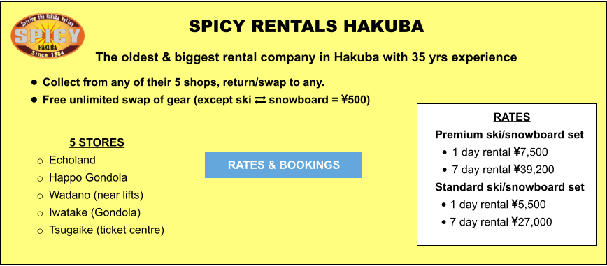 5 STORES o	Echoland  o	Happo Gondola o	Wadano (near lifts) o	Iwatake (Gondola) o	Tsugaike (ticket centre)	  	 SPICY RENTALS HAKUBA The oldest & biggest rental company in Hakuba with 35 yrs experience •	Collect from any of their 5 shops, return/swap to any.  •	Free unlimited swap of gear (except ski  snowboard = 500)   RATES & BOOKINGS RATES Premium ski/snowboard set  •	1 day rental 7,500 •	7 day rental 39,200 Standard ski/snowboard set  •	1 day rental 5,500 •	7 day rental 27,000