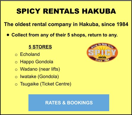 5 STORES o	Echoland o	Happo Gondola o	Wadano (near lifts) o	Iwatake (Gondola) o	Tsugaike (Ticket Centre) SPICY RENTALS HAKUBA The oldest rental company in Hakuba, since 1984  •	Collect from any of their 5 shops, return to any.   RATES & BOOKINGS