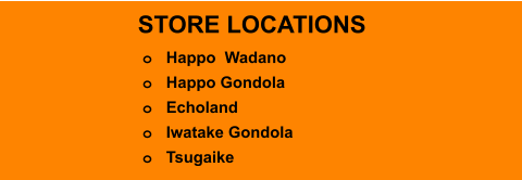 STORE LOCATIONS o	Happo  Wadano o	Happo Gondola o	Echoland o	Iwatake Gondola o	Tsugaike