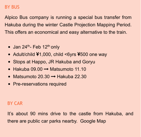 BY CAR It’s about 90 mins drive to the castle from Hakuba, and there are public car parks nearby.  Google Map BY BUS Alpico Bus company is running a special bus transfer from Hakuba during the winter Castle Projection Mapping Period. This offers an economical and easy alternative to the train.  •	Jan 24th- Feb 12th only •	Adult/child 1,000, child <6yrs 500 one way •	Stops at Happo, JR Hakuba and Goryu •	Hakuba 09.00  Matsumoto 11.10 •	Matsumoto 20.30  Hakuba 22.30 •	Pre-reservations required