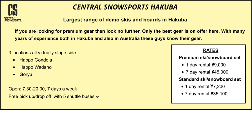 3 locations all virtually slope side: •	Happo Gondola •	Happo Wadano •	Goryu  Open: 7.30-20.00, 7 days a week Free pick up/drop off  with 5 shuttle buses    	 	 		  	   If you are looking for premium gear then look no further. Only the best gear is on offer here. With many years of experience both in Hakuba and also in Australia these guys know their gear.  CENTRAL SNOWSPORTS HAKUBA Largest range of demo skis and boards in Hakuba  RATES Premium ski/snowboard set  •	1 day rental 9,000 •	7 day rental 45,000 Standard ski/snowboard set  •	1 day rental 7,200 •	7 day rental 35,100