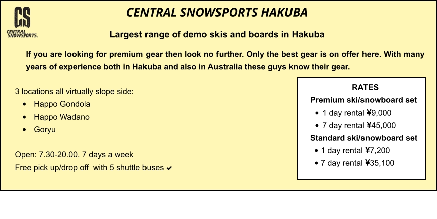 3 locations all virtually slope side: •	Happo Gondola •	Happo Wadano •	Goryu  Open: 7.30-20.00, 7 days a week Free pick up/drop off  with 5 shuttle buses    	 	 		  	   If you are looking for premium gear then look no further. Only the best gear is on offer here. With many years of experience both in Hakuba and also in Australia these guys know their gear.  CENTRAL SNOWSPORTS HAKUBA Largest range of demo skis and boards in Hakuba  RATES Premium ski/snowboard set  •	1 day rental 9,000 •	7 day rental 45,000 Standard ski/snowboard set  •	1 day rental 7,200 •	7 day rental 35,100
