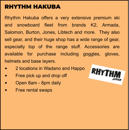 RHYTHM HAKUBA Rhythm Hakuba offers a very extensive premium ski and snowboard fleet from brands K2, Armada, Salomon, Burton, Jones, Libtech and more.  They also sell gear, and their huge shop has a wide range of gear, especially top of the range stuff. Accessories are available for purchase including goggles, gloves, helmets and base layers.  •	2 locations in Wadano and Happo •	Free pick up and drop off   •	Open 8am - 8pm daily •	Free rental swaps