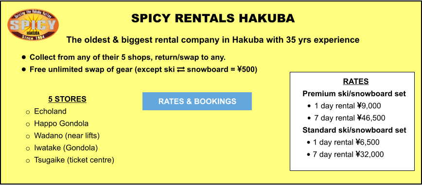 5 STORES o	Echoland  o	Happo Gondola o	Wadano (near lifts) o	Iwatake (Gondola) o	Tsugaike (ticket centre)	  	 SPICY RENTALS HAKUBA The oldest & biggest rental company in Hakuba with 35 yrs experience •	Collect from any of their 5 shops, return/swap to any.  •	Free unlimited swap of gear (except ski  snowboard = 500)   RATES & BOOKINGS RATES Premium ski/snowboard set  •	1 day rental 9,000 •	7 day rental 46,500 Standard ski/snowboard set  •	1 day rental 6,500 •	7 day rental 32,000