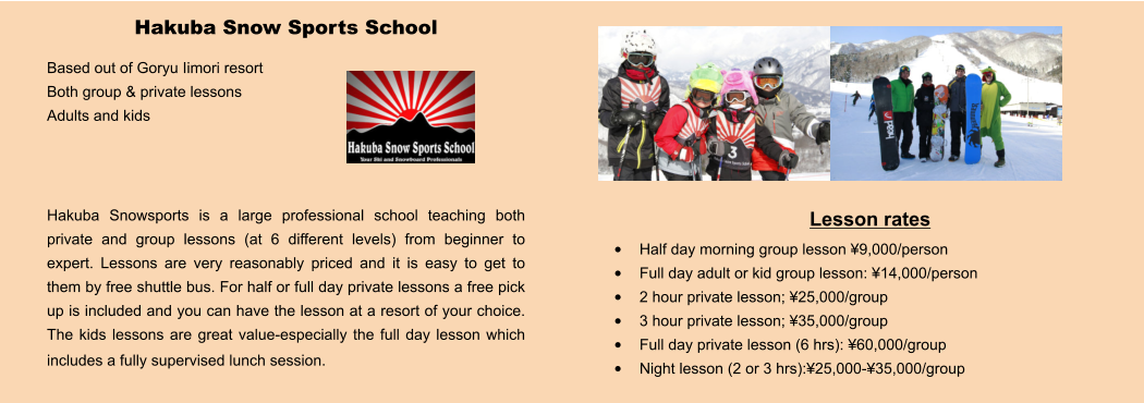 Lesson rates •	Half day morning group lesson ¥9,000/person •	Full day adult or kid group lesson: ¥14,000/person •	2 hour private lesson; ¥25,000/group •	3 hour private lesson; ¥35,000/group •	Full day private lesson (6 hrs): ¥60,000/group •	Night lesson (2 or 3 hrs):¥25,000-¥35,000/group Hakuba Snow Sports School Based out of Goryu Iimori resort Both group & private lessons Adults and kids    Hakuba Snowsports is a large professional school teaching both private and group lessons (at 6 different levels) from beginner to expert. Lessons are very reasonably priced and it is easy to get to them by free shuttle bus. For half or full day private lessons a free pick up is included and you can have the lesson at a resort of your choice.  The kids lessons are great value-especially the full day lesson which includes a fully supervised lunch session.
