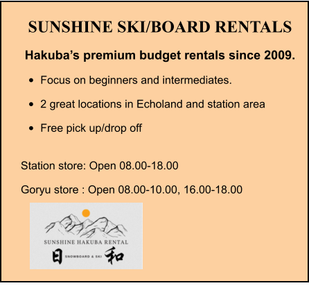 SUNSHINE SKI/BOARD RENTALS Hakuba’s premium budget rentals since 2009. •	Focus on beginners and intermediates. •	2 great locations in Echoland and station area •	Free pick up/drop off Station store: Open 08.00-18.00 Goryu store : Open 08.00-10.00, 16.00-18.00
