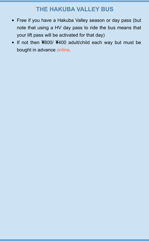THE HAKUBA VALLEY BUS •	Free if you have a Hakuba Valley season or day pass (but note that using a HV day pass to ride the bus means that your lift pass will be activated for that day) •	If not then 800/ 400 adult/child each way but must be bought in advance online.