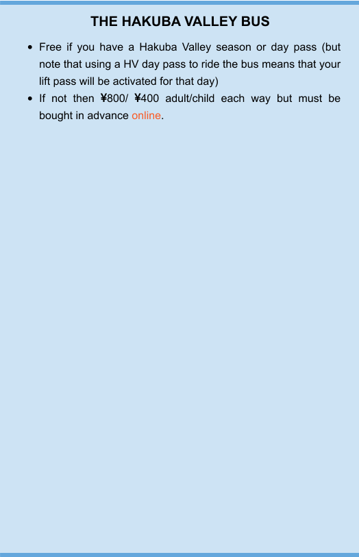 THE HAKUBA VALLEY BUS •	Free if you have a Hakuba Valley season or day pass (but note that using a HV day pass to ride the bus means that your lift pass will be activated for that day) •	If not then 800/ 400 adult/child each way but must be bought in advance online.