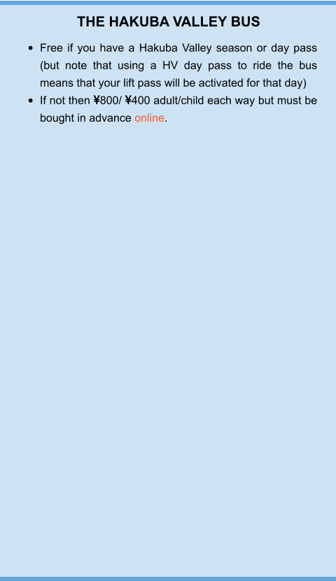 THE HAKUBA VALLEY BUS •	Free if you have a Hakuba Valley season or day pass (but note that using a HV day pass to ride the bus means that your lift pass will be activated for that day) •	If not then 800/ 400 adult/child each way but must be bought in advance online.