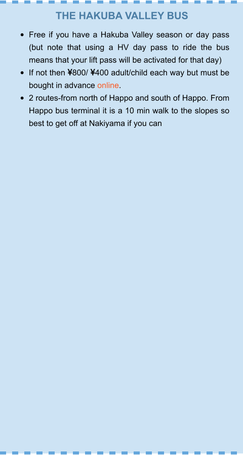 THE HAKUBA VALLEY BUS •	Free if you have a Hakuba Valley season or day pass (but note that using a HV day pass to ride the bus means that your lift pass will be activated for that day) •	If not then 800/ 400 adult/child each way but must be bought in advance online. •	2 routes-from north of Happo and south of Happo. From Happo bus terminal it is a 10 min walk to the slopes so best to get off at Nakiyama if you can