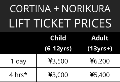CORTINA + NORIKURA LIFT TICKET PRICES   Child  (6-12yrs) Adult (13yrs+) 1 day  3,500 6,200 4 hrs* 3,000 5,400