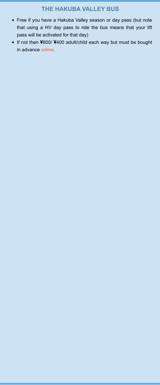 THE HAKUBA VALLEY BUS •	Free if you have a Hakuba Valley season or day pass (but note that using a HV day pass to ride the bus means that your lift pass will be activated for that day) •	If not then 800/ 400 adult/child each way but must be bought in advance online.