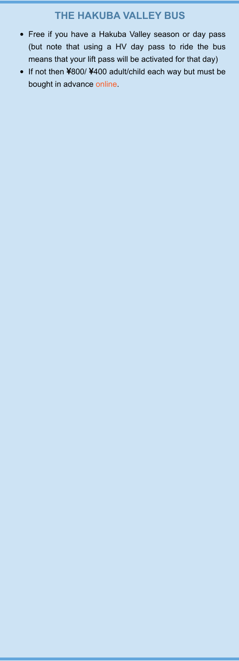 THE HAKUBA VALLEY BUS •	Free if you have a Hakuba Valley season or day pass (but note that using a HV day pass to ride the bus means that your lift pass will be activated for that day) •	If not then 800/ 400 adult/child each way but must be bought in advance online.