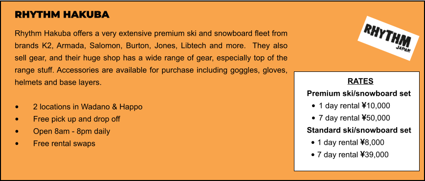 RHYTHM HAKUBA Rhythm Hakuba offers a very extensive premium ski and snowboard fleet from brands K2, Armada, Salomon, Burton, Jones, Libtech and more.  They also sell gear, and their huge shop has a wide range of gear, especially top of the range stuff. Accessories are available for purchase including goggles, gloves, helmets and base layers.   •	2 locations in Wadano & Happo •	Free pick up and drop off   •	Open 8am - 8pm daily •	Free rental swaps  RATES Premium ski/snowboard set  •	1 day rental 10,000 •	7 day rental 50,000 Standard ski/snowboard set  •	1 day rental 8,000 •	7 day rental 39,000