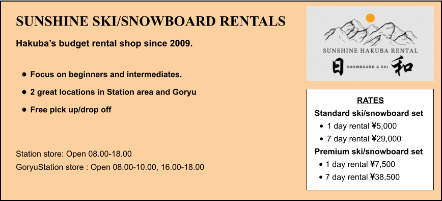 SUNSHINE SKI/SNOWBOARD RENTALS Hakuba’s budget rental shop since 2009.  •	Focus on beginners and intermediates. •	2 great locations in Station area and Goryu •	Free pick up/drop off   Station store: Open 08.00-18.00 GoryuStation store : Open 08.00-10.00, 16.00-18.00 RATES Standard ski/snowboard set  •	1 day rental 5,000 •	7 day rental 29,000 Premium ski/snowboard set  •	1 day rental 7,500 •	7 day rental 38,500