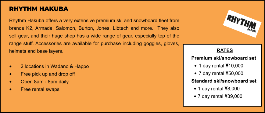 RHYTHM HAKUBA Rhythm Hakuba offers a very extensive premium ski and snowboard fleet from brands K2, Armada, Salomon, Burton, Jones, Libtech and more.  They also sell gear, and their huge shop has a wide range of gear, especially top of the range stuff. Accessories are available for purchase including goggles, gloves, helmets and base layers.   •	2 locations in Wadano & Happo •	Free pick up and drop off   •	Open 8am - 8pm daily •	Free rental swaps  RATES Premium ski/snowboard set  •	1 day rental 10,000 •	7 day rental 50,000 Standard ski/snowboard set  •	1 day rental 8,000 •	7 day rental 39,000