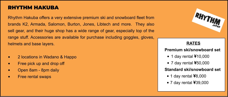 RHYTHM HAKUBA Rhythm Hakuba offers a very extensive premium ski and snowboard fleet from brands K2, Armada, Salomon, Burton, Jones, Libtech and more.  They also sell gear, and their huge shop has a wide range of gear, especially top of the range stuff. Accessories are available for purchase including goggles, gloves, helmets and base layers.   •	2 locations in Wadano & Happo •	Free pick up and drop off   •	Open 8am - 8pm daily •	Free rental swaps  RATES Premium ski/snowboard set  •	1 day rental 10,000 •	7 day rental 50,000 Standard ski/snowboard set  •	1 day rental 8,000 •	7 day rental 39,000