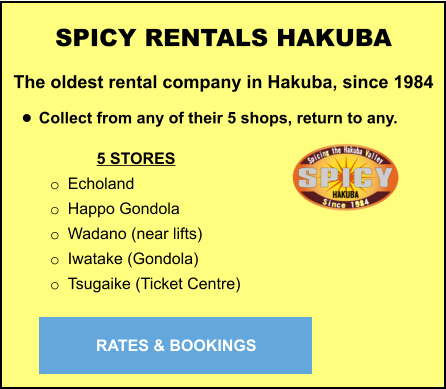 5 STORES o	Echoland o	Happo Gondola o	Wadano (near lifts) o	Iwatake (Gondola) o	Tsugaike (Ticket Centre) SPICY RENTALS HAKUBA The oldest rental company in Hakuba, since 1984  •	Collect from any of their 5 shops, return to any.   RATES & BOOKINGS