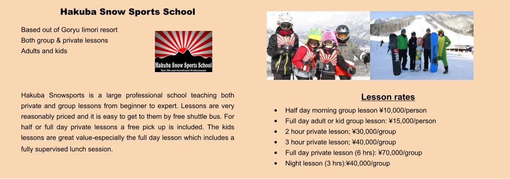 Lesson rates •	Half day morning group lesson ¥10,000/person •	Full day adult or kid group lesson: ¥15,000/person •	2 hour private lesson; ¥30,000/group •	3 hour private lesson; ¥40,000/group •	Full day private lesson (6 hrs): ¥70,000/group •	Night lesson (3 hrs):¥40,000/group Hakuba Snow Sports School Based out of Goryu Iimori resort Both group & private lessons Adults and kids    Hakuba Snowsports is a large professional school teaching both private and group lessons from beginner to expert. Lessons are very reasonably priced and it is easy to get to them by free shuttle bus. For half or full day private lessons a free pick up is included. The kids lessons are great value-especially the full day lesson which includes a fully supervised lunch session.