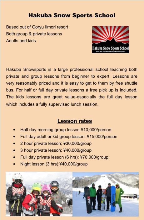 Lesson rates •	Half day morning group lesson ¥10,000/person •	Full day adult or kid group lesson: ¥15,000/person •	2 hour private lesson; ¥30,000/group •	3 hour private lesson; ¥40,000/group •	Full day private lesson (6 hrs): ¥70,000/group •	Night lesson (3 hrs):¥40,000/group Hakuba Snow Sports School Based out of Goryu Iimori resort Both group & private lessons Adults and kids    Hakuba Snowsports is a large professional school teaching both private and group lessons from beginner to expert. Lessons are very reasonably priced and it is easy to get to them by free shuttle bus. For half or full day private lessons a free pick up is included.  The kids lessons are great value-especially the full day lesson which includes a fully supervised lunch session.