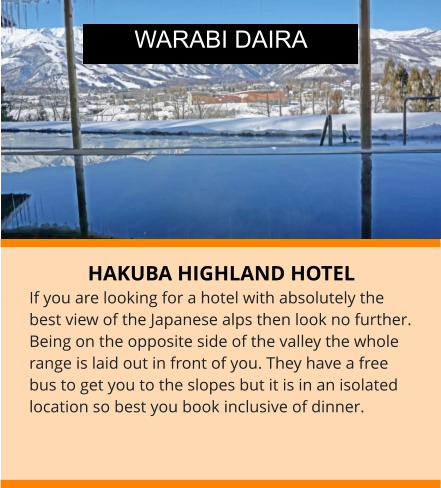 HAKUBA HIGHLAND HOTEL If you are looking for a hotel with absolutely the best view of the Japanese alps then look no further. Being on the opposite side of the valley the whole range is laid out in front of you. They have a free bus to get you to the slopes but it is in an isolated location so best you book inclusive of dinner.   WARABI DAIRA