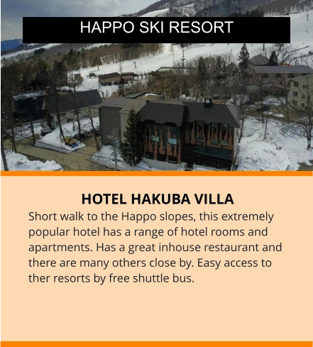 HOTEL HAKUBA VILLA Short walk to the Happo slopes, this extremely popular hotel has a range of hotel rooms and apartments. Has a great inhouse restaurant and there are many others close by. Easy access to ther resorts by free shuttle bus.  HAPPO SKI RESORT