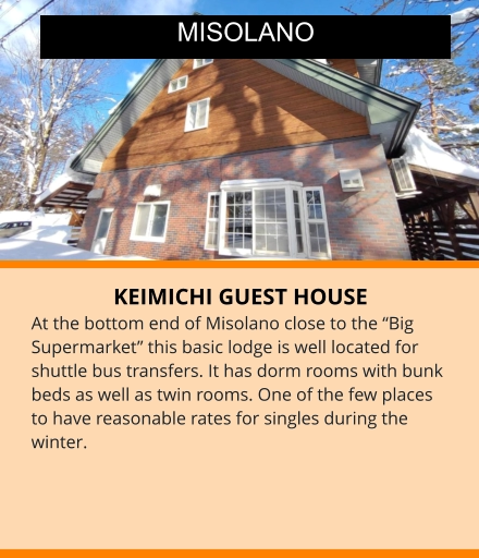 KEIMICHI GUEST HOUSE At the bottom end of Misolano close to the “Big Supermarket” this basic lodge is well located for shuttle bus transfers. It has dorm rooms with bunk beds as well as twin rooms. One of the few places to have reasonable rates for singles during the winter.  MISOLANO