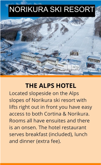 THE ALPS HOTEL Located slopeside on the Alps slopes of Norikura ski resort with lifts right out in front you have easy access to both Cortina & Norikura.  Rooms all have ensuites and there is an onsen. The hotel restaurant serves breakfast (included), lunch and dinner (extra fee). NORIKURA SKI RESORT