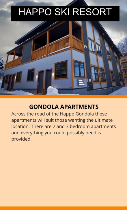 GONDOLA APARTMENTS Across the road of the Happo Gondola these apartments will suit those wanting the ultimate location. There are 2 and 3 bedroom apartments  and everything you could possibly need is provided. HAPPO SKI RESORT