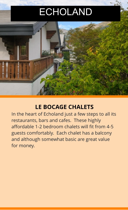 LE BOCAGE CHALETS In the heart of Echoland just a few steps to all its restaurants, bars and cafes.  These highly affordable 1-2 bedroom chalets will fit from 4-5 guests comfortably.  Each chalet has a balcony and although somewhat basic are great value for money.  ECHOLAND